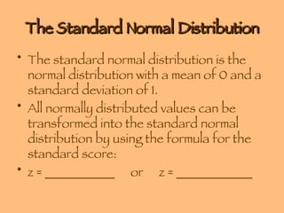 The Standard Normal Distribution The standard normal distribution is the normal distribution with a mean of 0 and a standard deviation of 1. All normally distributed values can be transformed into the standard normal distribution by using the formula for the standard score: z = ___________ or  z = ____________ 