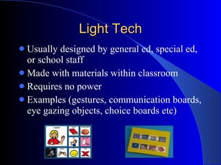Light Tech Usually designed by general ed, special ed, or school staff Made with materials within classroom Requires no power Examples (gestures, communication boards, eye gazing objects, choice boards etc) 