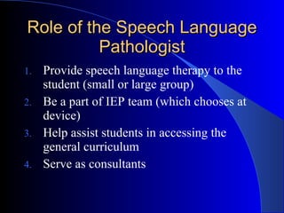 Role of the Speech Language Pathologist Provide speech language therapy to the student (small or large group) Be a part of IEP team (which chooses at device) Help assist students in accessing the general curriculum Serve as consultants  