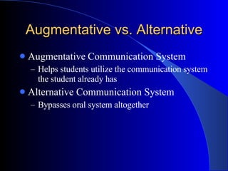 Augmentative vs. Alternative Augmentative Communication System Helps students utilize the communication system the student already has Alternative Communication System  Bypasses oral system altogether 
