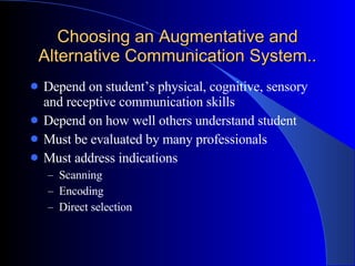Choosing an Augmentative and Alternative Communication System.. Depend on student’s physical, cognitive, sensory and receptive communication skills Depend on how well others understand student Must be evaluated by many professionals Must address indications Scanning Encoding Direct selection 