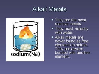 Alkali MetalsAlkali Metals
 They are the mostThey are the most
reactive metals.reactive metals.
 They react violentlyThey react violently
with water.with water.
 Alkali metals areAlkali metals are
never found as freenever found as free
elements in nature.elements in nature.
They are alwaysThey are always
bonded with anotherbonded with another
element.element.
 