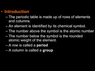 • Introduction
– The periodic table is made up of rows of elements
and columns.
– An element is identified by its chemical symbol.
– The number above the symbol is the atomic number
– The number below the symbol is the rounded
atomic weight of the element.
– A row is called a period
– A column is called a group
 