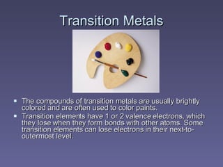 Transition Metals The compounds of transition metals are usually brightly colored and are often used to color paints. Transition elements have 1 or 2 valence electrons, which they lose when they form bonds with other atoms. Some transition elements can lose electrons in their next-to-outermost level. 