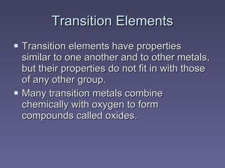 Transition Elements Transition elements   have properties similar to one another and to other metals, but their properties do not fit in with those of any other group.  Many transition metals combine chemically with oxygen to form compounds called oxides.  