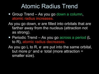 Atomic Radius Trend Group Trend – As you go  down a column ,  atomic radius increases. As you go down, e -  are filled into orbitals that are farther away from the nucleus (attraction not as strong). Periodic Trend – As you go  across a period  (L to R),  atomic radius decreases. As you go L to R, e -  are put into the same orbital, but more p +  and e -  total (more attraction = smaller size). 