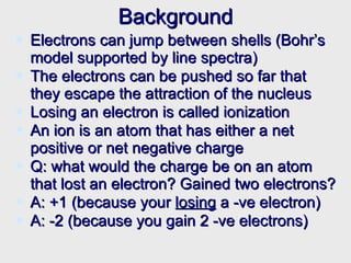 Background Electrons can jump between shells (Bohr’s model supported by line spectra) The electrons can be pushed so far that they escape the attraction of the nucleus Losing an electron is called ionization An ion is an atom that has either a net positive or net negative charge Q: what would the charge be on an atom that lost an electron? Gained two electrons? A: +1 (because your  losing  a -ve electron) A: -2 (because you gain 2 -ve electrons) 