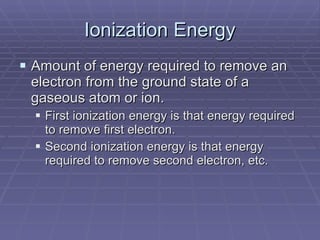 Ionization Energy Amount of energy required to remove an electron from the ground state of a gaseous atom or ion. First ionization energy is that energy required to remove first electron. Second ionization energy is that energy required to remove second electron, etc. 