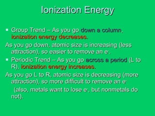 Ionization Energy Group Trend – As you go  down a column ,  ionization energy decreases. As you go down, atomic size is increasing (less attraction), so easier to remove an e - . Periodic Trend – As you go  across a period  (L to R),  ionization energy increases. As you go L to R, atomic size is decreasing (more attraction), so more difficult to remove an e - (also, metals want to lose e - , but nonmetals do  not). 