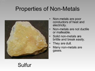 Properties of Non-Metals Non-metals are poor conductors of heat and electricity. Non-metals are not ductile or malleable. Solid non-metals are brittle and break easily. They are dull. Many non-metals are gases. Sulfur 