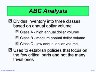 ABC Analysis Divides inventory into three classes based on annual dollar volume Class A - high annual dollar volume Class B - medium annual dollar volume Class C - low annual dollar volume Used to establish policies that focus on the few critical parts and not the many trivial ones 