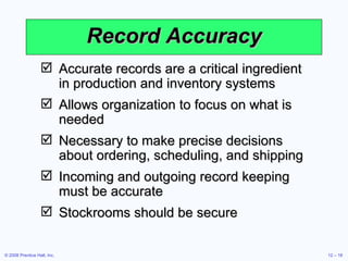 Record Accuracy Accurate records are a critical ingredient in production and inventory systems Allows organization to focus on what is needed Necessary to make precise decisions about ordering, scheduling, and shipping Incoming and outgoing record keeping must be accurate Stockrooms should be secure 