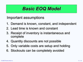 Basic EOQ Model Demand is known, constant, and independent Lead time is known and constant Receipt of inventory is instantaneous and complete Quantity discounts are not possible Only variable costs are setup and holding Stockouts can be completely avoided Important assumptions 