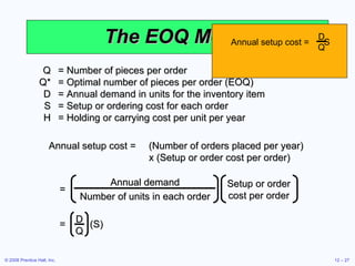The EOQ Model Q = Number of pieces per order Q* = Optimal number of pieces per order (EOQ) D = Annual demand in units for the inventory item S = Setup or ordering cost for each order H = Holding or carrying cost per unit per year Annual setup cost = (Number of orders placed per year)  x (Setup or order cost per order) Annual demand Number of units in each order Setup or order cost per order = Annual setup cost =  S D Q =  (S) D Q 