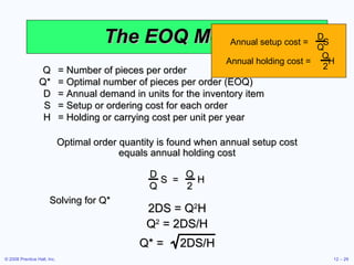 The EOQ Model Q = Number of pieces per order Q* = Optimal number of pieces per order (EOQ) D = Annual demand in units for the inventory item S = Setup or ordering cost for each order H = Holding or carrying cost per unit per year Optimal order quantity is found when annual setup cost equals annual holding cost Solving for Q* Annual setup cost =  S D Q Annual holding cost =  H Q 2 D Q S  =  H Q 2 2DS = Q 2 H Q 2  = 2DS/H Q* =  2DS/H 