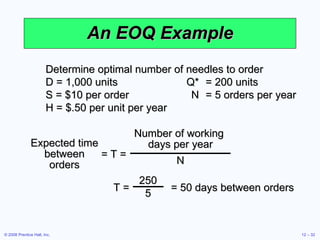 An EOQ Example Determine optimal number of needles to order D = 1,000 units Q* = 200 units S = $10 per order N = 5 orders per year H = $.50 per unit per year = T = Expected time between orders Number of working  days per year N T =  = 50 days between orders 250 5 