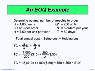 An EOQ Example Determine optimal number of needles to order D = 1,000 units Q* = 200 units S = $10 per order N = 5 orders per year H = $.50 per unit per year T = 50 days Total annual cost = Setup cost + Holding cost TC =  (5)($10) + (100)($.50) = $50 + $50 = $100 TC =  S  +  H D Q Q 2 TC =  ($10) +  ($.50) 1,000 200 200 2 