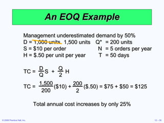 An EOQ Example Management underestimated demand by 50% D = 1,000 units  Q* = 200 units S = $10 per order N = 5 orders per year H = $.50 per unit per year T = 50 days Total annual cost increases by only 25% TC =  S  +  H D Q Q 2 TC =  ($10) +  ($.50) = $75 + $50 = $125 1,500 200 200 2 1,500 units 