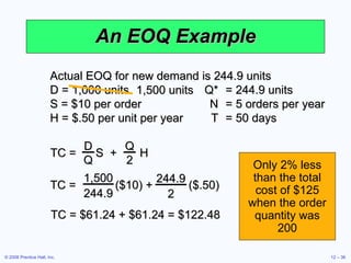 An EOQ Example Actual EOQ for new demand is 244.9 units D = 1,000 units  Q* = 244.9 units S = $10 per order N = 5 orders per year H = $.50 per unit per year T = 50 days TC = $61.24 + $61.24 = $122.48 Only 2% less than the total cost of $125 when the order quantity was 200 TC =  S  +  H D Q Q 2 TC =  ($10) +  ($.50) 1,500 244.9 244.9 2 1,500 units 
