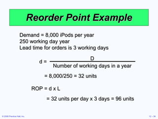 Reorder Point Example Demand = 8,000 iPods per year 250 working day year Lead time for orders is 3 working days ROP = d x L = 8,000/250 = 32 units = 32 units per day x 3 days = 96 units d =   D Number of working days in a year 