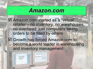 Amazon.com Amazon.com started as a “virtual” retailer – no inventory, no warehouses, no overhead; just computers taking orders to be filled by others Growth has forced Amazon.com to become a world leader in warehousing and inventory management 