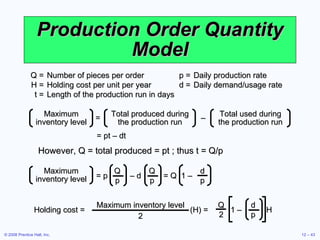 Production Order Quantity Model Q = Number of pieces per order  p = Daily production rate H = Holding cost per unit per year  d = Daily demand/usage rate t = Length of the production run in days However, Q = total produced = pt ; thus t = Q/p =  – Maximum inventory level Total produced during the production run Total used during the production run = pt – dt Maximum inventory level = p  – d  = Q  1 – Q p Q p d p Holding cost =  (H) =  1 –  H  d p Q 2 Maximum inventory level 2 