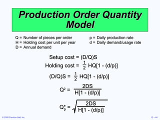 Production Order Quantity Model Q = Number of pieces per order  p = Daily production rate H = Holding cost per unit per year  d = Daily demand/usage rate D = Annual demand Q 2  = 2DS H[1 - (d/p)] Q* = 2DS H[1 - (d/p)] p Setup cost = (D/Q)S Holding cost =   HQ[1 - (d/p)] 1 2 (D/Q)S =  HQ[1 - (d/p)] 1 2 