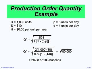 Production Order Quantity Example D = 1,000 units  p = 8 units per day S = $10  d = 4 units per day H = $0.50 per unit per year Q* = 2DS H[1 - (d/p)] = 282.8 or 283 hubcaps Q* =  =  80,000 2(1,000)(10) 0.50[1 - (4/8)] 