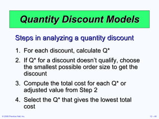 Quantity Discount Models For each discount, calculate Q* If Q* for a discount doesn’t qualify, choose the smallest possible order size to get the discount Compute the total cost for each Q* or adjusted value from Step 2 Select the Q* that gives the lowest total cost Steps in analyzing a quantity discount 