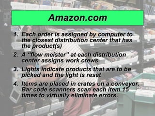 Amazon.com Each order is assigned by computer to the closest distribution center that has the product(s) A “flow meister” at each distribution center assigns work crews Lights indicate products that are to be picked and the light is reset Items are placed in crates on a conveyor. Bar code scanners scan each item 15 times to virtually eliminate errors. 