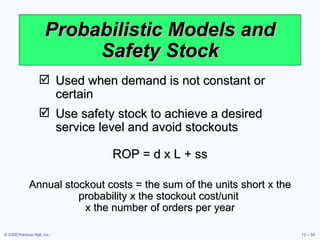 Probabilistic Models and Safety Stock Used when demand is not constant or certain Use safety stock to achieve a desired service level and avoid stockouts ROP = d x L + ss Annual stockout costs = the sum of the units short x the probability x the stockout cost/unit  x the number of orders per year 