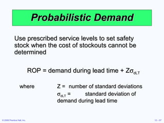 Probabilistic Demand Use prescribed service levels to set safety stock when the cost of stockouts cannot be determined ROP = demand during lead time + Z  dLT where Z = number of standard deviations  dLT  = standard deviation of demand during lead time 