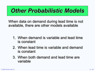 Other Probabilistic Models When demand is variable and lead time is constant When lead time is variable and demand is constant When both demand and lead time are variable When data on demand during lead time is not available, there are other models available 