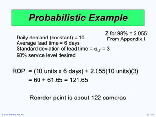 Probabilistic Example Daily demand (constant) = 10 Average lead time = 6 days Standard deviation of lead time =   LT  = 3 98% service level desired Z for 98% = 2.055 From Appendix I ROP = (10 units x 6 days) + 2.055(10 units)(3) = 60 + 61.65 = 121.65 Reorder point is about 122 cameras 