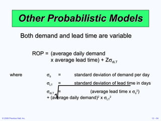Other Probabilistic Models Both demand and lead time are variable ROP = (average daily demand  x average lead time) + Z  dLT where  d = standard deviation of demand per day  LT = standard deviation of lead time in days  dLT = (average lead time x   d 2 )  + (average daily demand) 2  x   LT 2 