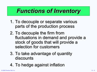 Functions of Inventory To decouple or separate various parts of the production process To decouple the firm from fluctuations in demand and provide a stock of goods that will provide a selection for customers To take advantage of quantity discounts To hedge against inflation 