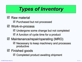 Types of Inventory Raw material Purchased but not processed Work-in-process Undergone some change but not completed A function of cycle time for a product Maintenance/repair/operating (MRO) Necessary to keep machinery and processes productive Finished goods Completed product awaiting shipment 