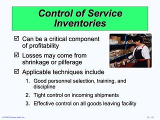 Control of Service Inventories Can be a critical component  of profitability Losses may come from  shrinkage or pilferage Applicable techniques include Good personnel selection, training, and discipline Tight control on incoming shipments Effective control on all goods leaving facility 