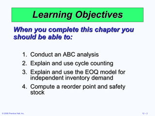 Learning Objectives When you complete this chapter you should be able to: Conduct an ABC analysis Explain and use cycle counting Explain and use the EOQ model for independent inventory demand Compute a reorder point and safety stock 