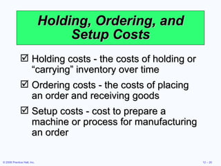 Holding, Ordering, and Setup Costs Holding costs - the costs of holding or “carrying” inventory over time Ordering costs - the costs of placing an order and receiving goods Setup costs - cost to prepare a machine or process for manufacturing an order 