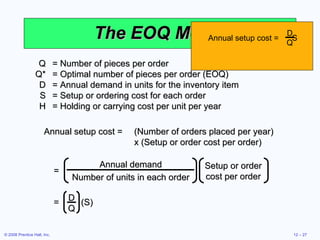 The EOQ Model Q = Number of pieces per order Q* = Optimal number of pieces per order (EOQ) D = Annual demand in units for the inventory item S = Setup or ordering cost for each order H = Holding or carrying cost per unit per year Annual setup cost = (Number of orders placed per year)  x (Setup or order cost per order) Annual demand Number of units in each order Setup or order cost per order = Annual setup cost =  S D Q =  (S) D Q 