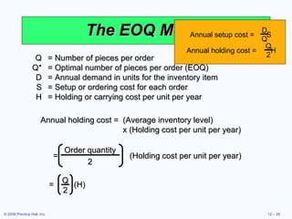 The EOQ Model Q = Number of pieces per order Q* = Optimal number of pieces per order (EOQ) D = Annual demand in units for the inventory item S = Setup or ordering cost for each order H = Holding or carrying cost per unit per year Annual holding cost = (Average inventory level)  x (Holding cost per unit per year) Order quantity 2 =  (Holding cost per unit per year) =  (H) Q 2 Annual setup cost =  S D Q Annual holding cost =  H Q 2 