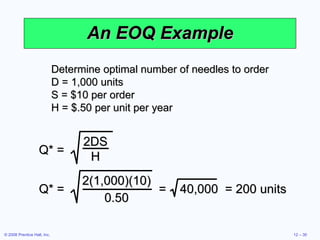 An EOQ Example Determine optimal number of needles to order D = 1,000 units S = $10 per order H = $.50 per unit per year Q* = 2DS H Q* = 2(1,000)(10) 0.50 =  40,000  = 200 units 