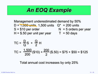 An EOQ Example Management underestimated demand by 50% D = 1,000 units  Q* = 200 units S = $10 per order N = 5 orders per year H = $.50 per unit per year T = 50 days Total annual cost increases by only 25% TC =  S  +  H D Q Q 2 TC =  ($10) +  ($.50) = $75 + $50 = $125 1,500 200 200 2 1,500 units 