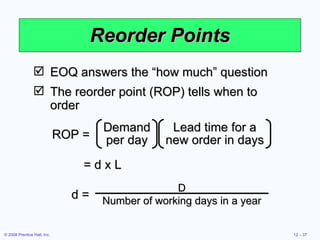 Reorder Points EOQ answers the “how much” question The reorder point (ROP) tells when to order = d x L ROP = Lead time for a new order in days Demand per day d =  D Number of working days in a year 