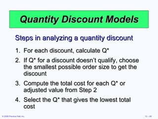 Quantity Discount Models For each discount, calculate Q* If Q* for a discount doesn’t qualify, choose the smallest possible order size to get the discount Compute the total cost for each Q* or adjusted value from Step 2 Select the Q* that gives the lowest total cost Steps in analyzing a quantity discount 