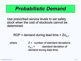 Probabilistic Demand Use prescribed service levels to set safety stock when the cost of stockouts cannot be determined ROP = demand during lead time + Z  dLT where Z = number of standard deviations  dLT  = standard deviation of demand during lead time 