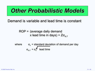 Other Probabilistic Models Demand is variable and lead time is constant ROP = (average daily demand  x lead time in days) + Z  dLT where  d = standard deviation of demand per day  dLT =   d   lead time 