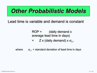 Other Probabilistic Models Lead time is variable and demand is constant ROP = (daily demand x average lead time in days) = Z x (daily demand) x   LT where  LT = standard deviation of lead time in days 