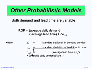 Other Probabilistic Models Both demand and lead time are variable ROP = (average daily demand  x average lead time) + Z  dLT where  d = standard deviation of demand per day  LT = standard deviation of lead time in days  dLT = (average lead time x   d 2 )  + (average daily demand) 2  x   LT 2 